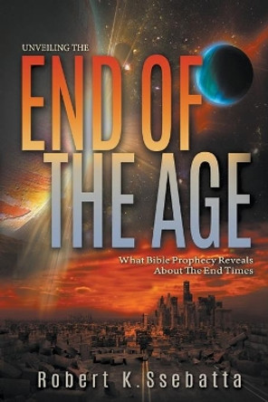 Unveiling the End of the Age: What Bible Prophecy Reveals About the End Times by Robert Kirumira Ssebatta 9780957627659