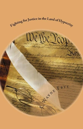 Fighting for Justice in the Land of Hypocrisy: Profiles in Courage About Those Who Have Fought Against Oppression in the False American Democracy That Attempts to Promulgate Uniformity on its Populace by J Wayne Frye 9780973597356