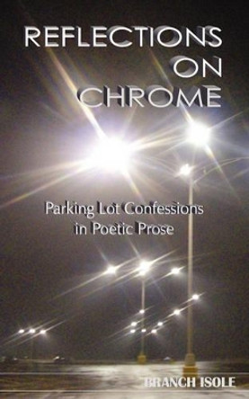 REFLECTIONS ON CHROME Parking Lot Confessions in Poetic Prose by Branch Isole 9780974769257