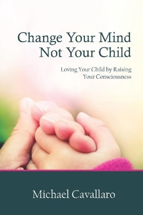 Change Your Mind Not Your Child: Loving Your Child by Raising Your Consciousness by Michael Cavallaro 9780977176878