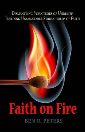 Faith on Fire: Dismantling Structures of Unbelief, Building Unshakeable Strongholds of Faith by Ben R Peters 9780978988470
