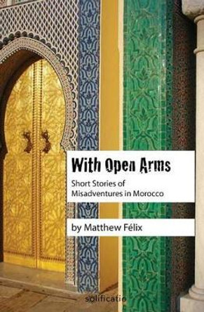 With Open Arms: Short Stories of Misadventures in Morocco by Matthew Felix 9780997761900