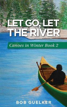 Let Go, Let the River: Canoes in Winter - Book 2 by Bob Guelker 9780997745726