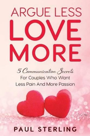 Argue Less Love More: 5 Communication Secrets For Couples Who Want Less Pain And More Passion by Paul Sterling 9780998083421