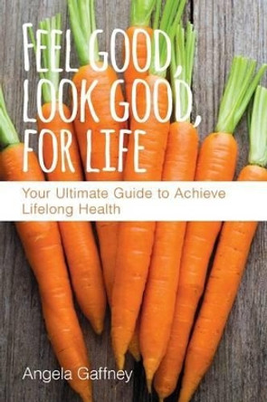 Feel Good, Look Good, For Life: Your Ultimate Guide to Achieve Lifelong Health by Angela Gaffney 9780997980141