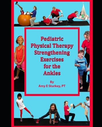 Pediatric Physical Therapy Strengthening Exercises for the Ankles: Treatment Suggestions by Muscle Actions by Amy E Sturkey Pt 9780998156781