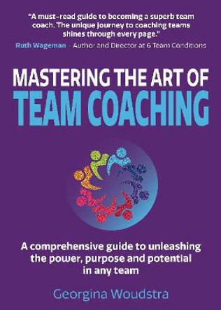 Mastering The Art of Team Coaching: A comprehensive guide to unleashing the power, purpose and potential in any team by Georgina Woudstra