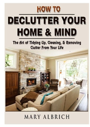 How to Declutter Your Home & Mind: The Art of Tidying Up, Cleaning, & Removing Clutter From Your Life by Mary Albrich 9780359120772