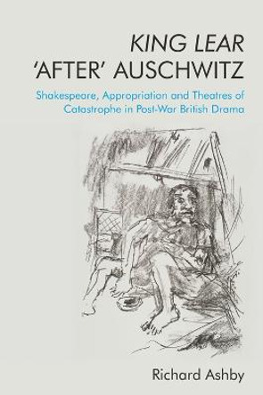 King Lear 'after' Auschwitz: Shakespeare, Appropriation and Theatres of Catastrophe in Post-War British Drama by Richard Ashby