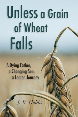 Unless a Grain of Wheat Falls: A Dying Father, a Changing Son, a Lenten Journey by Dena D Hobbs 9780578444413