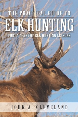 The Practical Guide To Elk Hunting: Forty Years Of Elk Hunting Lessons by John A Cleveland 9780578511603