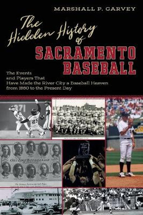 The Hidden History of Sacramento Baseball: The Events and Players That Have Made the River City a Baseball Heaven from 1860 to the Present Day by Marshall Garvey 9780578493541