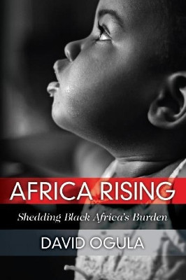 Africa Rising: Shedding Black Africa's Burden by David Ogula 9780578524122