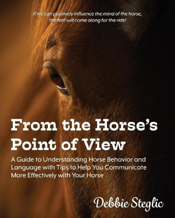 From the Horse's Point of View: A Guide to Understanding Horse Behavior and Language with Tips to Help You Communicate More Effectively with Your Horse by Debbie Steglic 9780578602462