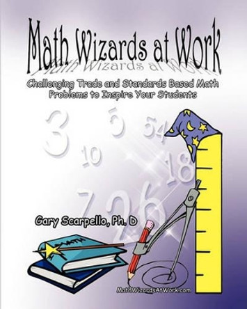 Math Wizards at Work: Challenging Trade and Standards Based Math Problems to Inspire Your Students! by Gary Scarpello Ph D 9780615410104