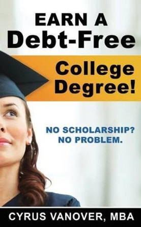 Earn A Debt-Free College Degree!: No Scholarship? No Problem. by Cyrus Vanover 9780615820132