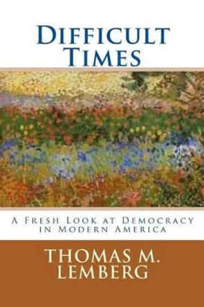 Difficult Times: A Fresh Look at Democracy in Modern America by Thomas M Lemberg 9780615849157