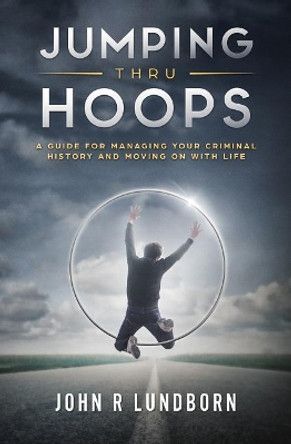 Jumping Thru Hoops: A Guide for Managing your Criminal History and Moving on with your LIfe by John R Lundborn 9780692121894