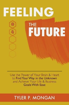 Feeling The Future: Use the Power of Your Brain & Heart to Find Your Way in the Unknown and Achieve Your Life & Business Goals With Ease by Tyler P Mongan 9780692163474