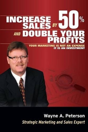 Increase Sales by 50% and Double your Profits..: Marketing is Not an Expense It is an Investment by Wayne a Peterson 9780692304051