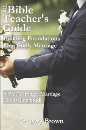 The Bible Teacher's Guide: Building Foundations for a Godly Marriage: A Pre-Marriage, Marriage Counseling Study by Associate Professor Gregory Brown 9780692409022