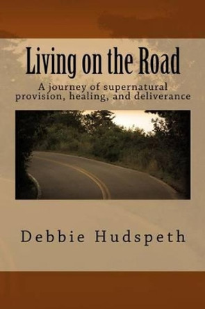 Living On The Road: A journey of supernatural provision, healing and deliverance by Debbie Hudspeth 9780692460849