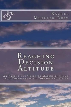 Reaching Decision Altitude: An Executive's Guide to Making the Jump from Corporate with Courage and Vision by Rachel Mueller-Lust 9780692708040