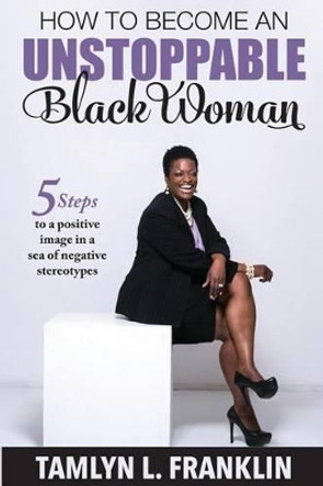 How to Become An Unstoppable Black Woman: 5 Steps to a positive image in a sea of negative stereotypes by Tamlyn L Franklin 9780692619520