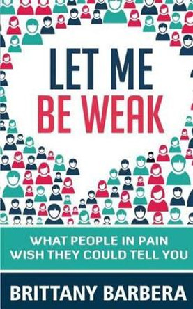 Let Me Be Weak: What People in Pain Wish They Could Tell You by Brittany Barbera 9780692623411