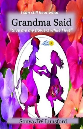 I Can Still Hear What Grandma Said &quot;Give Me My Flowers While I Live&quot; by Sonya Jw Lunsford 9780692667507