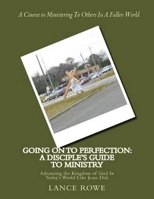 Going On To Perfection: A Disciple's Guide to Ministry: Advancing the Kingdom of God In Today's World Like Jesus Did. by Lance W Rowe 9780692761601