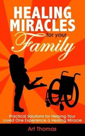 Healing Miracles for Your Family: Practical Solutions for Helping Your Loved One Experience a Healing Miracle by Art Thomas 9780692826812