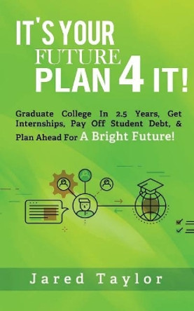 It's Your Future, Plan 4 It!: Graduate College in 2.5 Years, Get Internships, Pay Off Student Debt, & Plan Ahead for a Bright Future! by Jared S Taylor 9780692846179