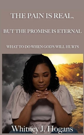 The Pain Is Real, But the Promise Is Eternal: What to Do When God's Will Hurts by Whitney J Hogans 9780692870785