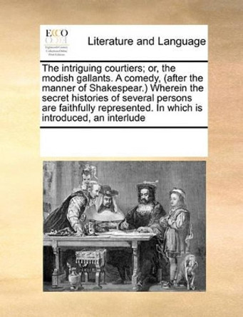 The Intriguing Courtiers; Or, the Modish Gallants. a Comedy, (After the Manner of Shakespear.) Wherein the Secret Histories of Several Persons Are Faithfully Represented. in Which Is Introduced, an Interlude by Multiple Contributors 9780699142403