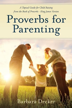 Proverbs for Parenting: A Topical Guide to Child Raising from the Book of Proverbs (King James Version) by Barbara Decker 9780961860882