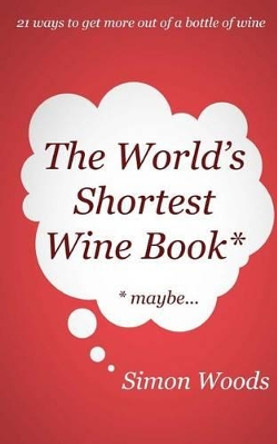 The World's Shortest Wine Book: 21 Ways to Get More Out of a Bottle of Wine by Simon Woods 9780993000607