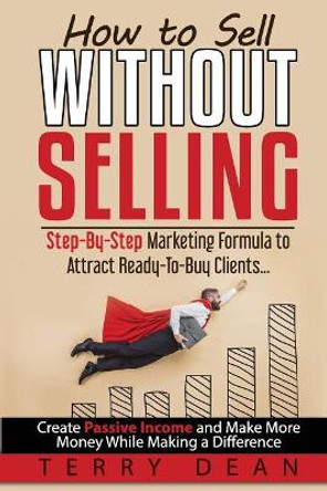 How to Sell Without Selling: Step-By-Step Marketing Formula to Attract Ready-to-Buy Clients...Create Passive Income and Make More Money While Making a Difference by Terry Dean 9780977867127