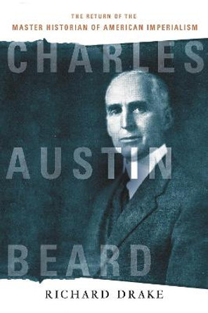 Charles Austin Beard: The Return of the Master Historian of American Imperialism by Richard Drake