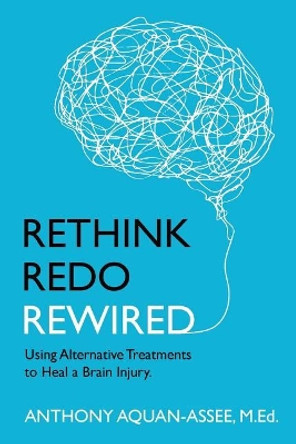 Rethink, Redo, Rewired: RETHINK, REDO, REWIRED: Using Alternative Treatments to Heal a Brain Injury by Anthony Aquan-Assee M Ed 9780973278231