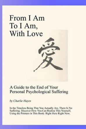 From I Am To I Am, With Love: A Guide To The End Of Your Psychological Suffering by Charlie Hayes 9780976661962