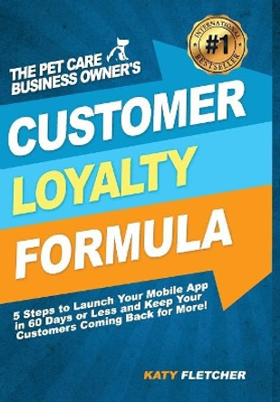 The Pet Care Business Owner's Customer Loyalty Formula: 5 Steps to Launch Your Mobile App in 60 Days or Less and Keep Your Customers Coming Back for More! by Katy Fletcher 9780979385155