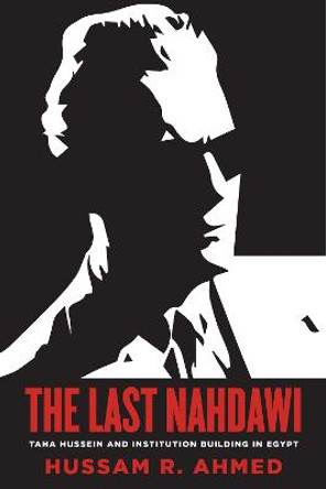 The Last Nahdawi: Taha Hussein and Institution Building in Egypt by Hussam R. Ahmed