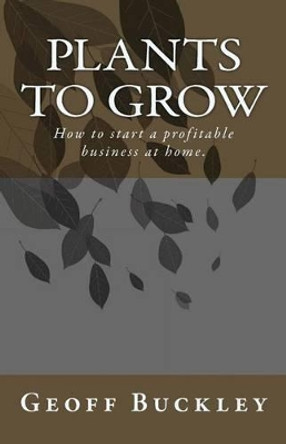 Plants to Grow: How to start a profitable business at home. by Geoff Buckley 9780980839524