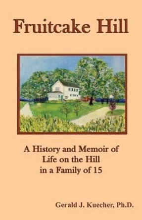 Fruitcake Hill: A History and Memoir of Life on the Hill in a Family of 15 by Gerald J. Kuecher 9780980999501