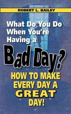 What Do You Do When You're Having a Bad Day? How to Make Every Day a Great Day! by Robert L Bailey 9780982165478