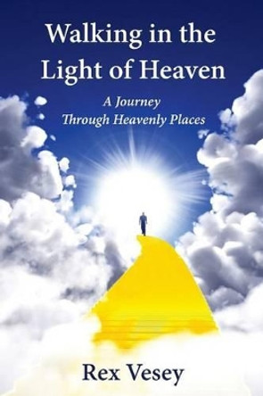Walking in the Light of Heaven: A Journey Through Heavenly Places by Rex Vesey 9780982372791