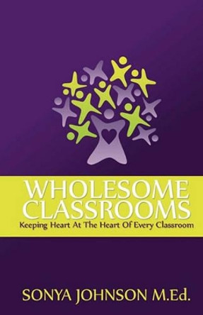 Wholesome Classrooms: Keeping Heart At The Heart Of Every Classroom by Sonya Johnson M Ed 9780983391005