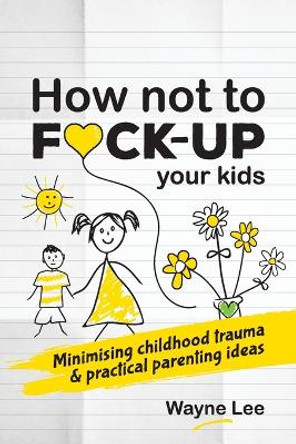 How Not to Fuck-Up Your Kids: Minimising Childhood Trauma and Practical Parenting Ideas by Wayne Lee 9781999963040