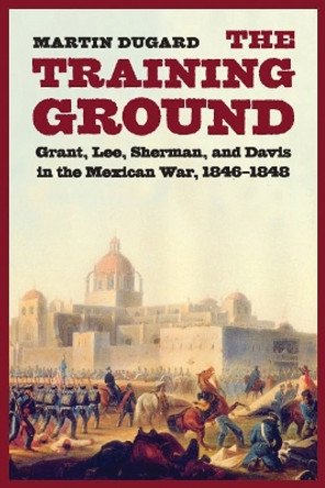 The Training Ground: Grant, Lee, Sherman, and Davis in the Mexican War, 1846-1848 by Martin Dugard 9780803228122